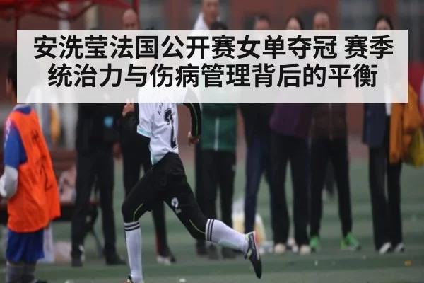 安洗莹法国公开赛女单夺冠 赛季统治力与伤病管理背后的平衡