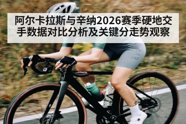 阿尔卡拉斯与辛纳2026赛季硬地交手数据对比分析及关键分走势观察